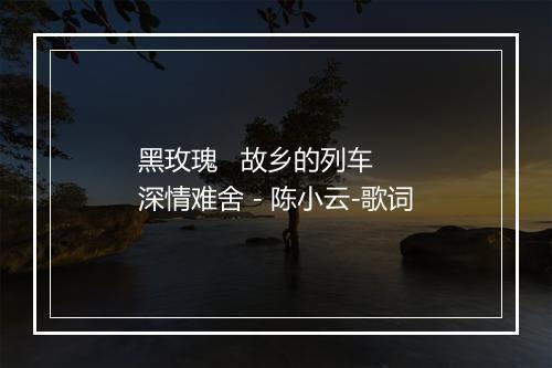 黑玫瑰   故乡的列车   深情难舍 - 陈小云-歌词