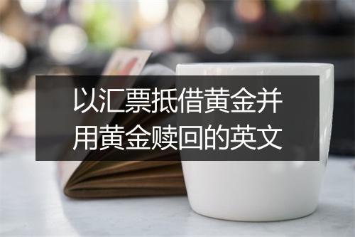 以汇票抵借黄金并用黄金赎回的英文