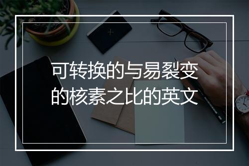 可转换的与易裂变的核素之比的英文