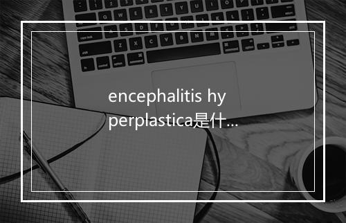 encephalitis hyperplastica是什么意思