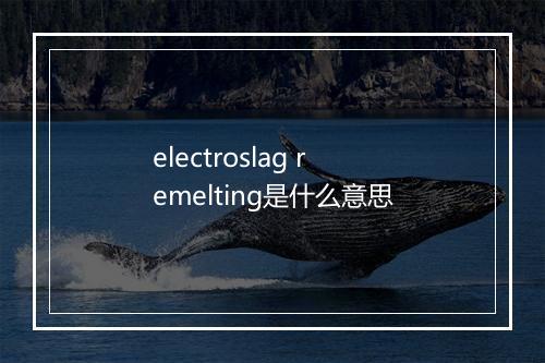 electroslag remelting是什么意思