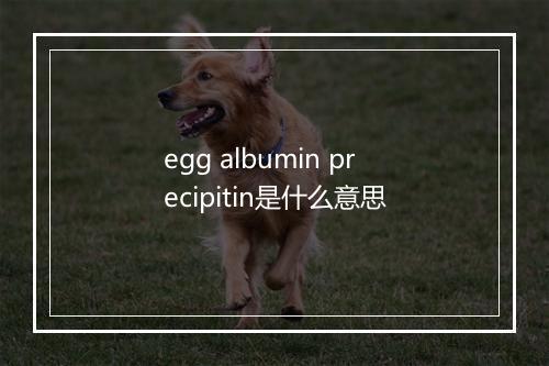 egg albumin precipitin是什么意思