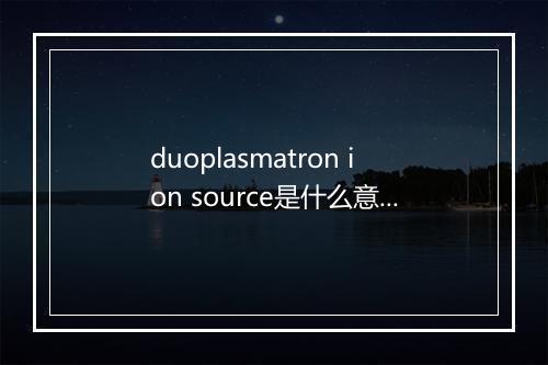 duoplasmatron ion source是什么意思