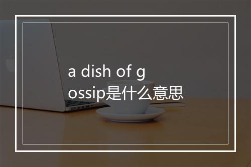 a dish of gossip是什么意思