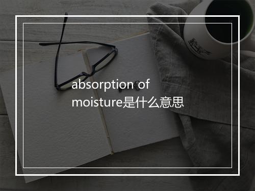 absorption of moisture是什么意思