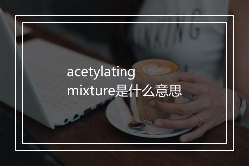 acetylating mixture是什么意思