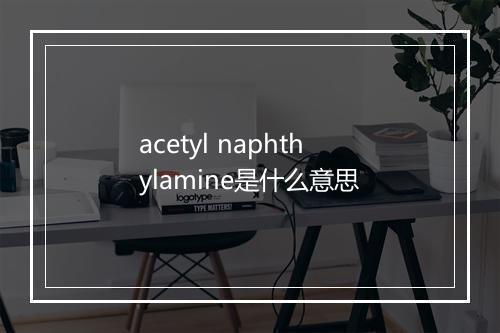 acetyl naphthylamine是什么意思