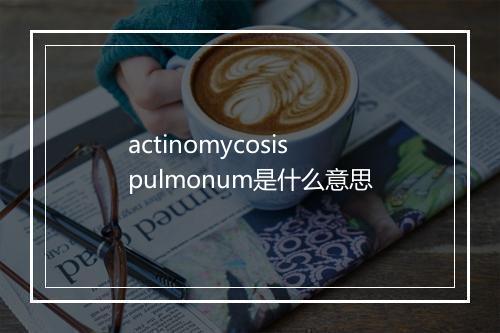 actinomycosis pulmonum是什么意思