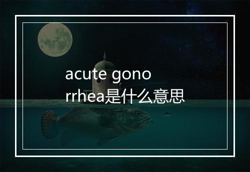 acute gonorrhea是什么意思