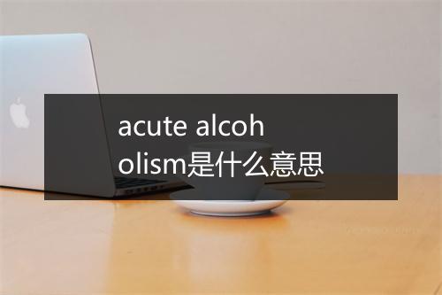 acute alcoholism是什么意思