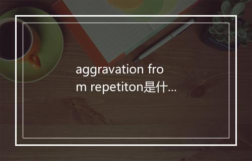 aggravation from repetiton是什么意思