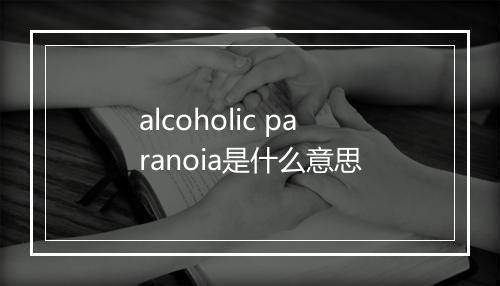 alcoholic paranoia是什么意思