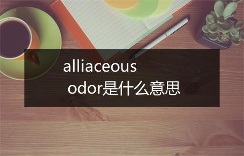 alliaceous odor是什么意思