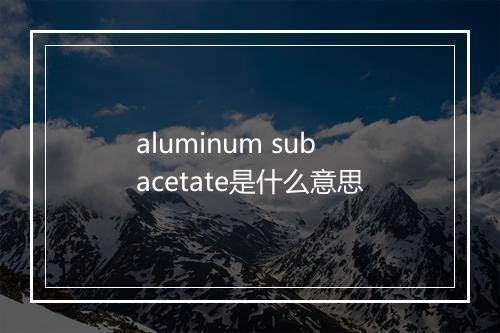 aluminum subacetate是什么意思