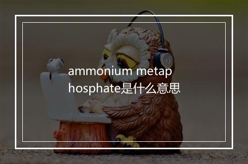 ammonium metaphosphate是什么意思