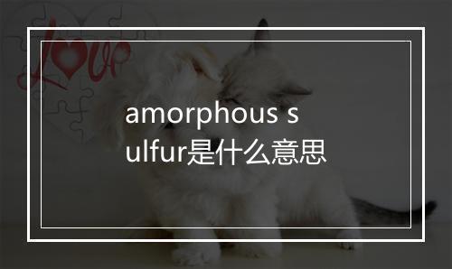 amorphous sulfur是什么意思