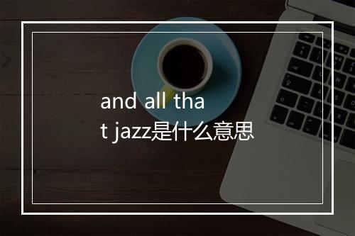 and all that jazz是什么意思