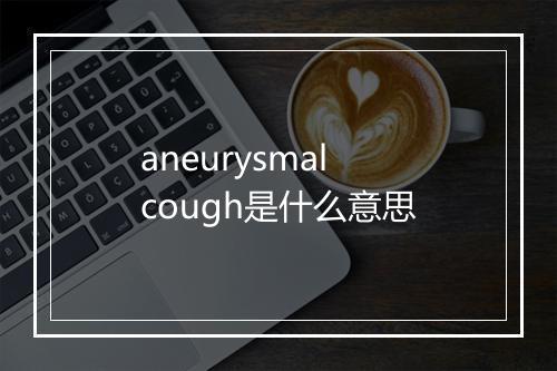 aneurysmal cough是什么意思