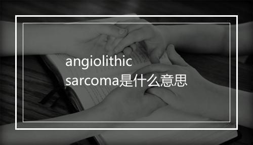 angiolithic sarcoma是什么意思