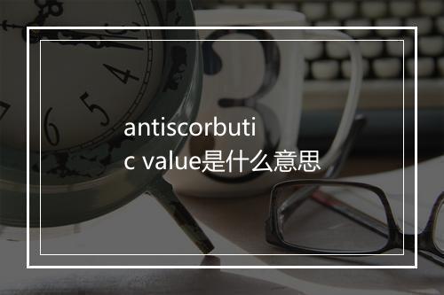 antiscorbutic value是什么意思