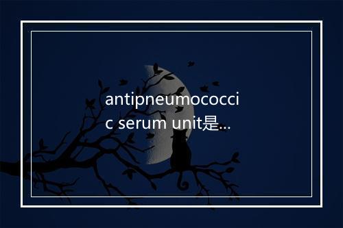 antipneumococcic serum unit是什么意思