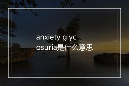 anxiety glycosuria是什么意思