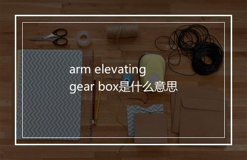 arm elevating gear box是什么意思