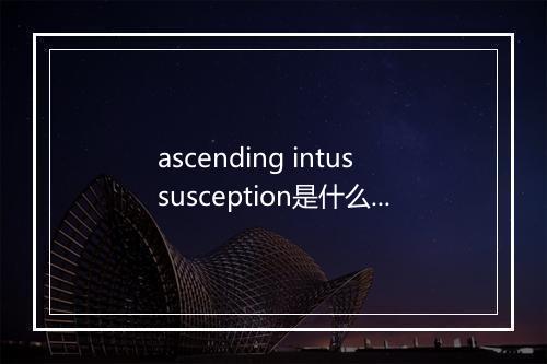 ascending intussusception是什么意思