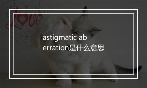 astigmatic aberration是什么意思