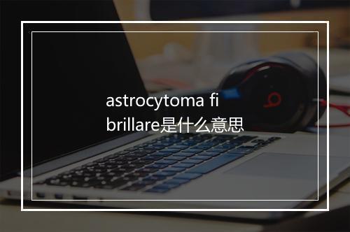 astrocytoma fibrillare是什么意思