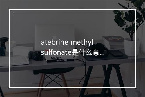 atebrine methylsulfonate是什么意思