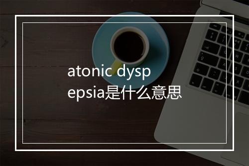 atonic dyspepsia是什么意思