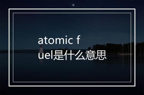 atomic fuel是什么意思