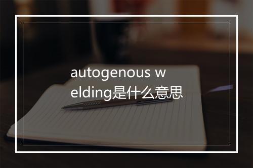 autogenous welding是什么意思