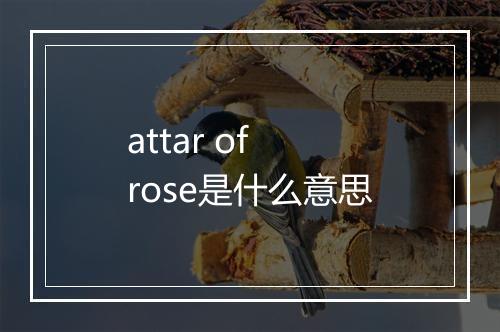 attar of rose是什么意思