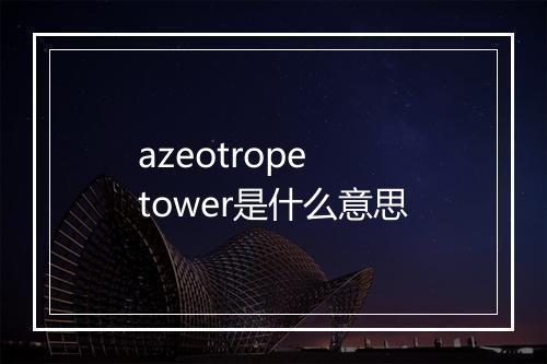 azeotrope tower是什么意思