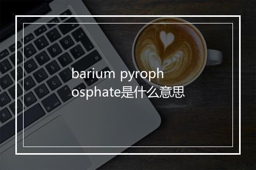 barium pyrophosphate是什么意思