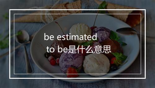 be estimated to be是什么意思