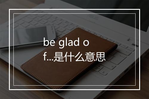 be glad of...是什么意思