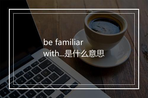 be familiar with...是什么意思