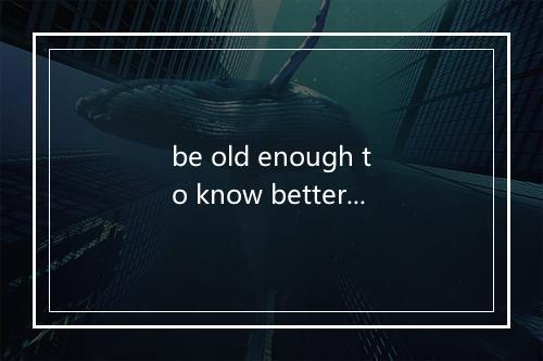 be old enough to know better是什么意思