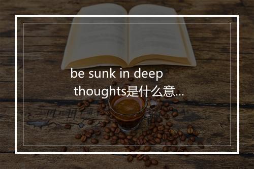 be sunk in deep thoughts是什么意思