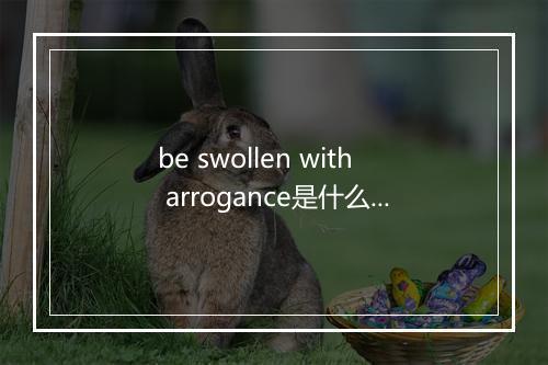 be swollen with arrogance是什么意思