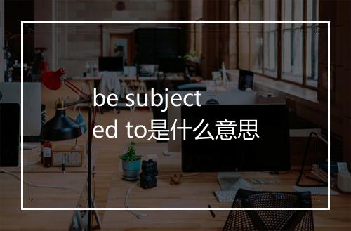 be subjected to是什么意思