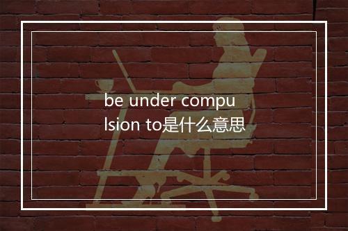 be under compulsion to是什么意思