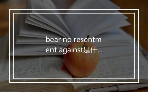 bear no resentment against是什么意思