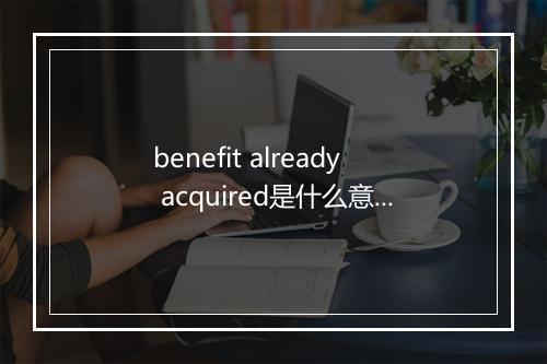 benefit already acquired是什么意思