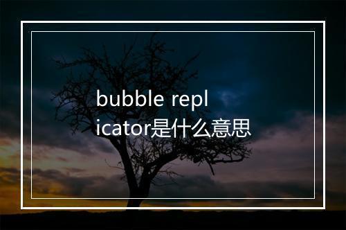 bubble replicator是什么意思