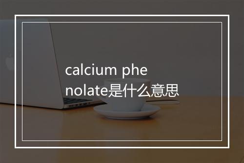 calcium phenolate是什么意思