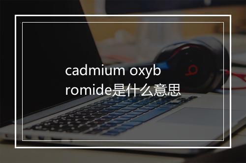 cadmium oxybromide是什么意思